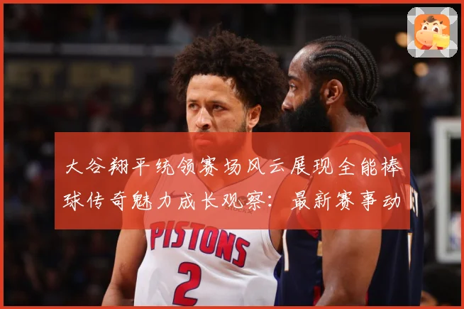 大谷翔平统领赛场风云展现全能棒球传奇魅力成长观察：最新赛事动态与深度分析
