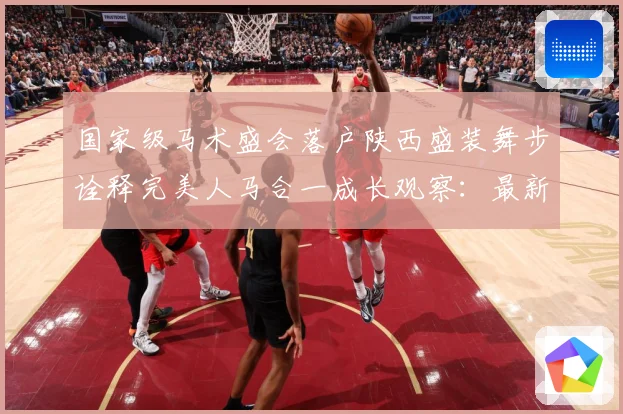 国家级马术盛会落户陕西盛装舞步诠释完美人马合一成长观察：最新赛事动态与深度分析