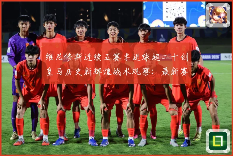 维尼修斯连续五赛季进球超二十创皇马历史新辉煌战术观察：最新赛事动态与深度分析