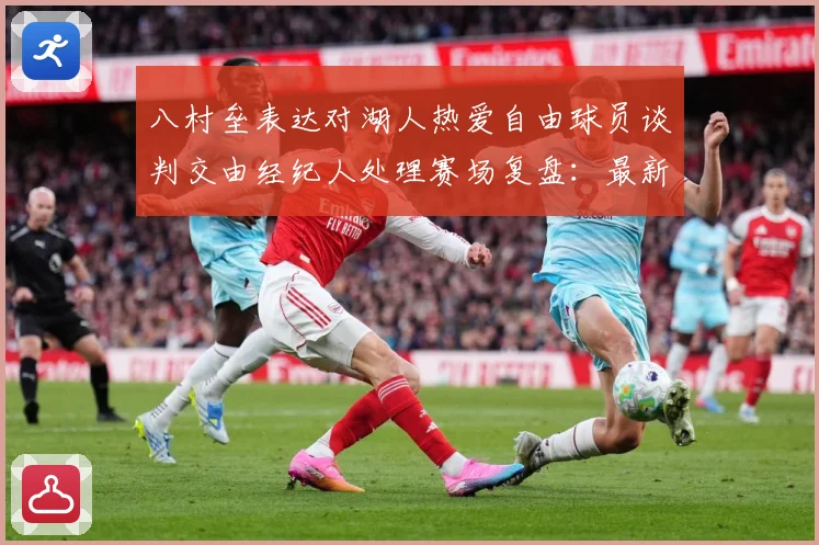 八村垒表达对湖人热爱自由球员谈判交由经纪人处理赛场复盘：最新赛事动态与深度分析