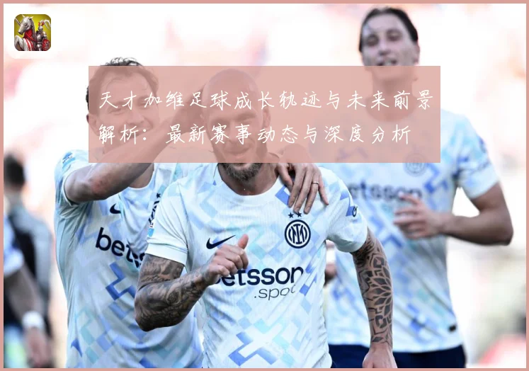天才加维足球成长轨迹与未来前景解析：最新赛事动态与深度分析