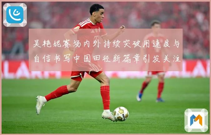 吴艳妮赛场内外持续突破用速度与自信书写中国田径新篇章引发关注成长观察：最新赛事动态与深度分析