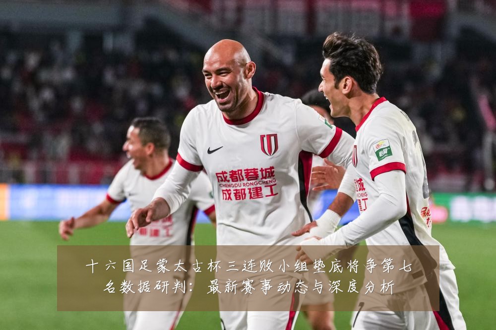 十六国足蒙太古杯三连败小组垫底将争第七名数据研判:最新赛事动态与深度分析