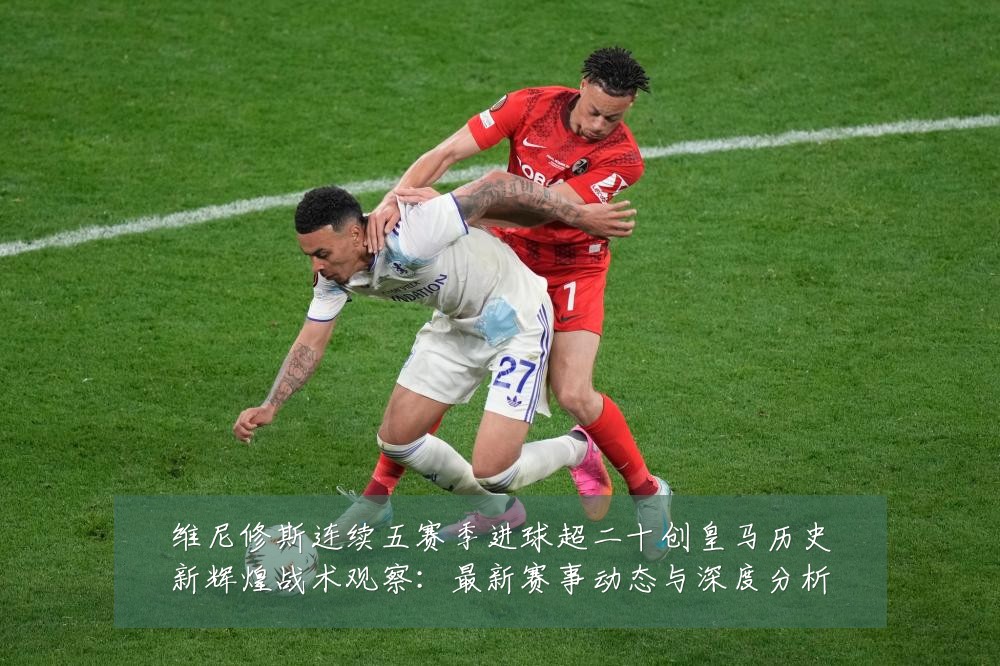 维尼修斯连续五赛季进球超二十创皇马历史新辉煌战术观察:最新赛事动态与深度分析