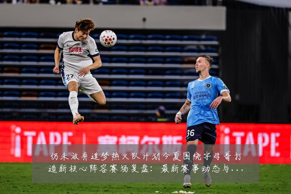 仍未放弃追梦热火队计划今夏围绕字母哥打造新核心阵容赛场复盘：最新赛事动态与深度分析