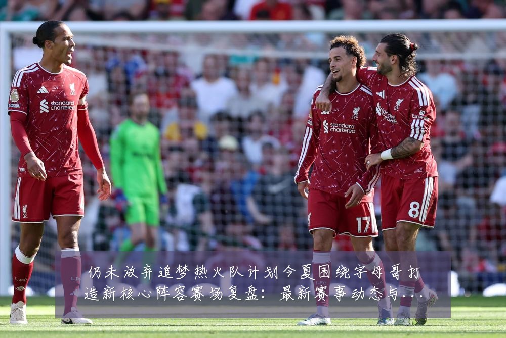 仍未放弃追梦热火队计划今夏围绕字母哥打造新核心阵容赛场复盘：最新赛事动态与深度分析